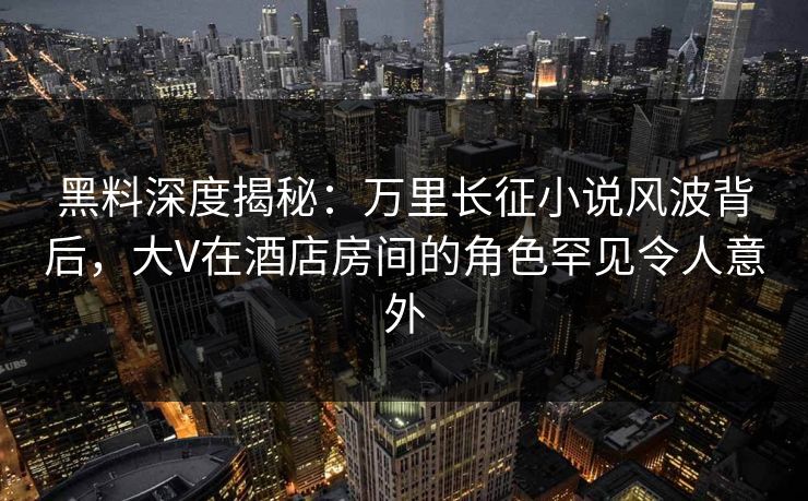 黑料深度揭秘：万里长征小说风波背后，大V在酒店房间的角色罕见令人意外