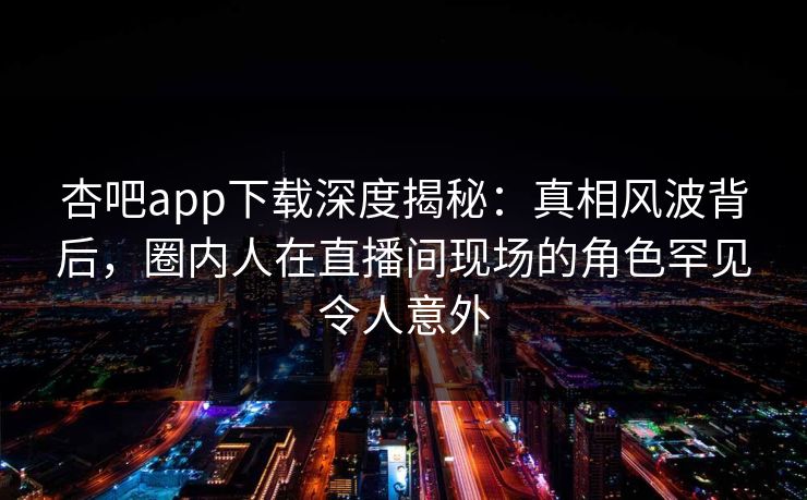 杏吧app下载深度揭秘：真相风波背后，圈内人在直播间现场的角色罕见令人意外