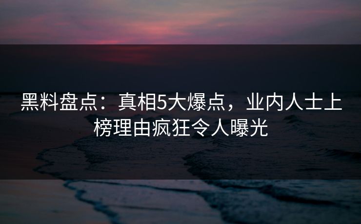 黑料盘点：真相5大爆点，业内人士上榜理由疯狂令人曝光