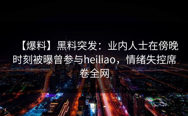 【爆料】黑料突发：业内人士在傍晚时刻被曝曾参与heiliao，情绪失控席卷全网