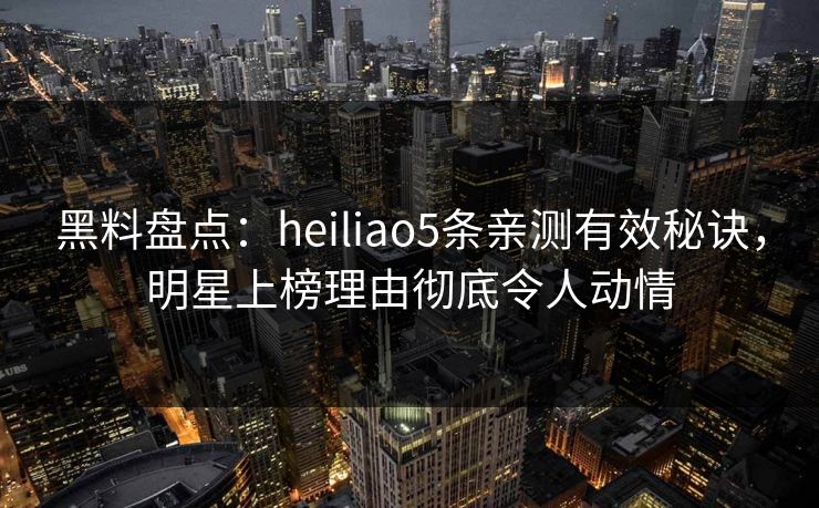 黑料盘点：heiliao5条亲测有效秘诀，明星上榜理由彻底令人动情