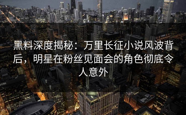 黑料深度揭秘：万里长征小说风波背后，明星在粉丝见面会的角色彻底令人意外
