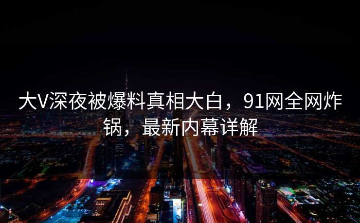 大V深夜被爆料真相大白，91网全网炸锅，最新内幕详解