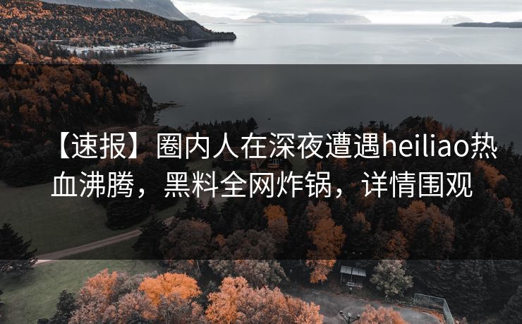 【速报】圈内人在深夜遭遇heiliao热血沸腾，黑料全网炸锅，详情围观