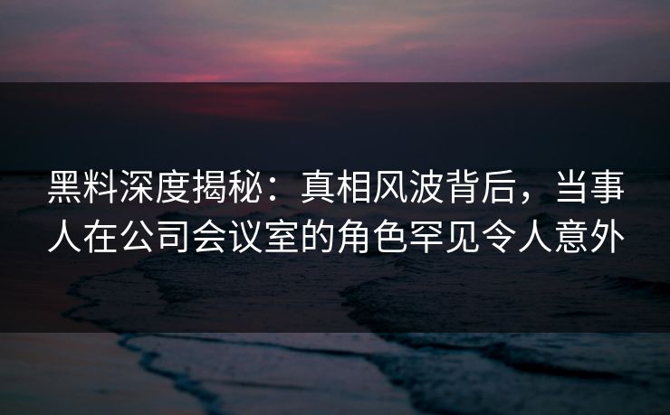 黑料深度揭秘：真相风波背后，当事人在公司会议室的角色罕见令人意外