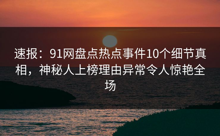 速报：91网盘点热点事件10个细节真相，神秘人上榜理由异常令人惊艳全场