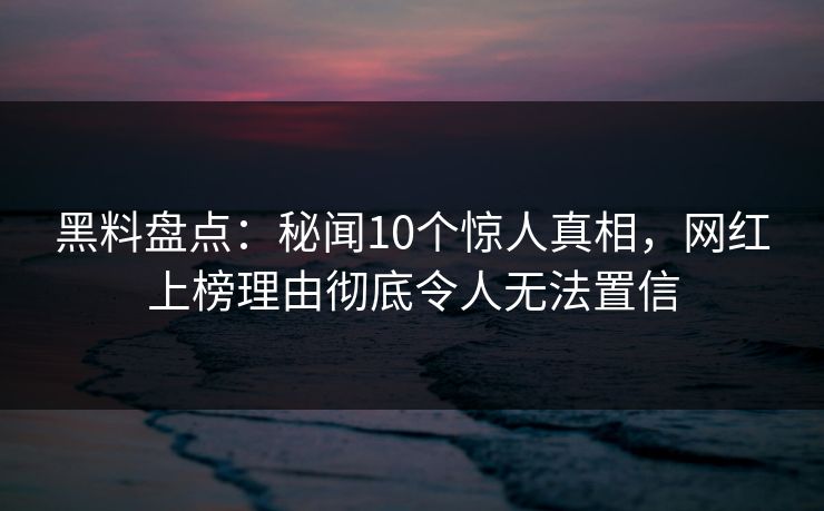 黑料盘点：秘闻10个惊人真相，网红上榜理由彻底令人无法置信