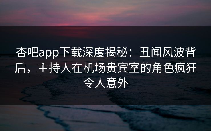 杏吧app下载深度揭秘：丑闻风波背后，主持人在机场贵宾室的角色疯狂令人意外