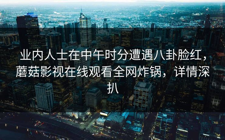 业内人士在中午时分遭遇八卦脸红，蘑菇影视在线观看全网炸锅，详情深扒