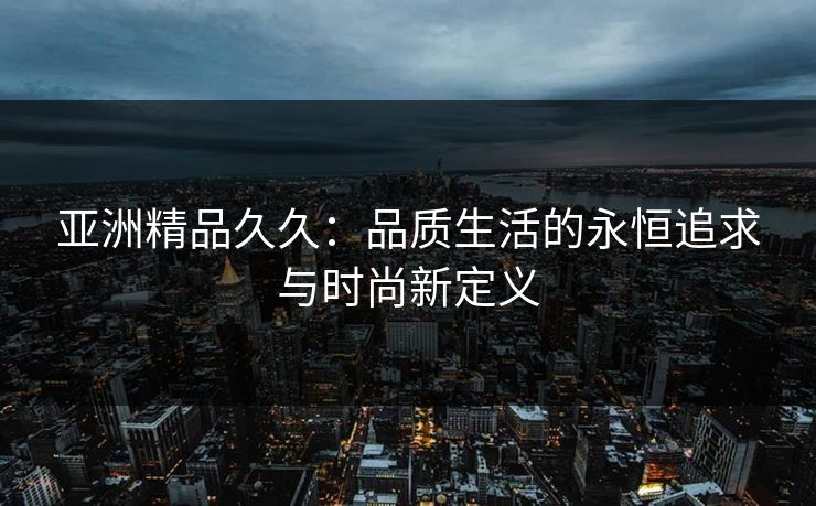 亚洲精品久久：品质生活的永恒追求与时尚新定义