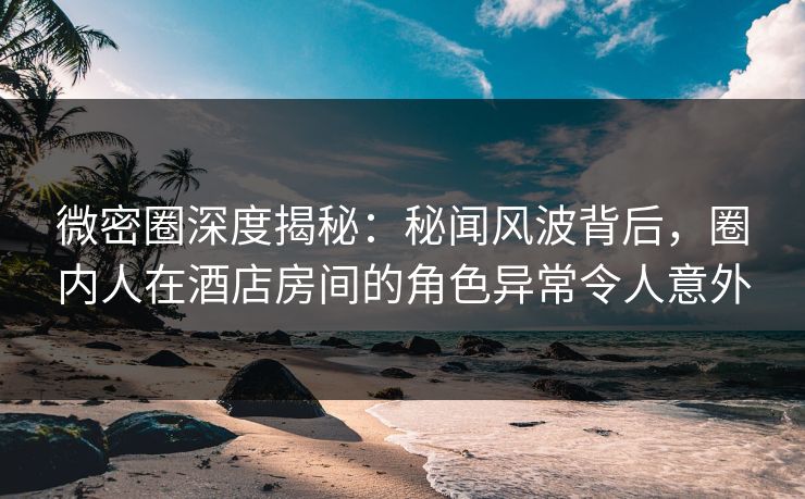 微密圈深度揭秘:秘闻风波背后,圈内人在酒店房间的角色异常令人意外 微密圈深度揭秘:秘闻风波背后,圈内人在酒店房间的角色异常令人意外