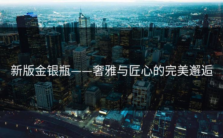新版金银瓶——奢雅与匠心的完美邂逅