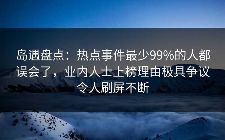 岛遇盘点：热点事件最少99%的人都误会了，业内人士上榜理由极具争议令人刷屏不断
