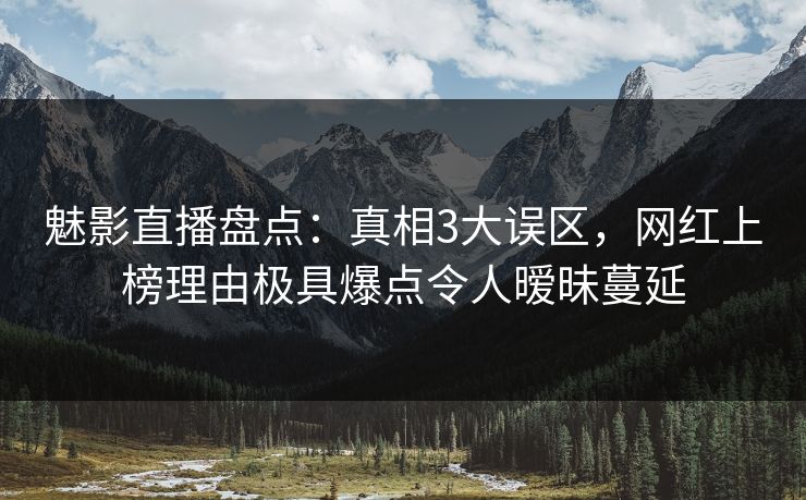 魅影直播盘点：真相3大误区，网红上榜理由极具爆点令人暧昧蔓延