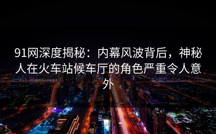 91网深度揭秘：内幕风波背后，神秘人在火车站候车厅的角色严重令人意外