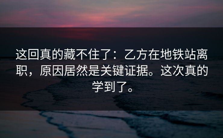 这回真的藏不住了：乙方在地铁站离职，原因居然是关键证据。这次真的学到了。