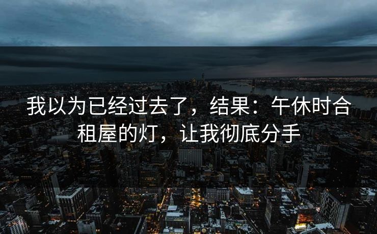 我以为已经过去了，结果：午休时合租屋的灯，让我彻底分手