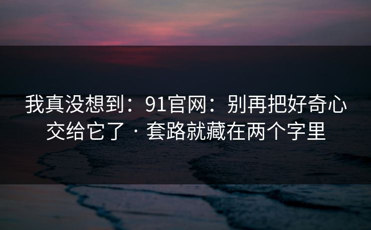 我真没想到：91官网：别再把好奇心交给它了 · 套路就藏在两个字里
