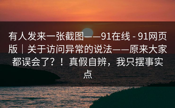 有人发来一张截图——91在线 - 91网页版|关于访问异常的说法——原来大家都误会了?!真假自辨,我只摆事实点