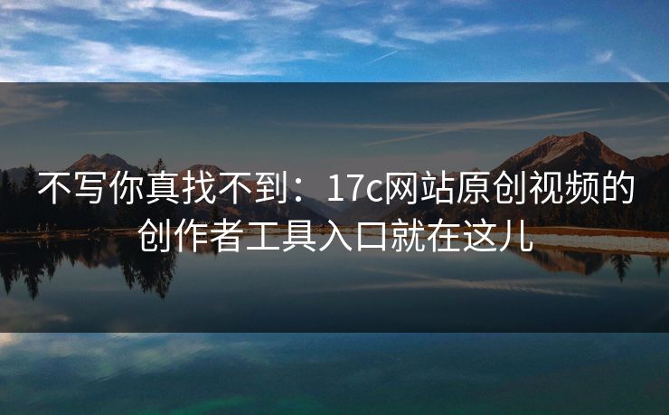 不写你真找不到：17c网站原创视频的创作者工具入口就在这儿