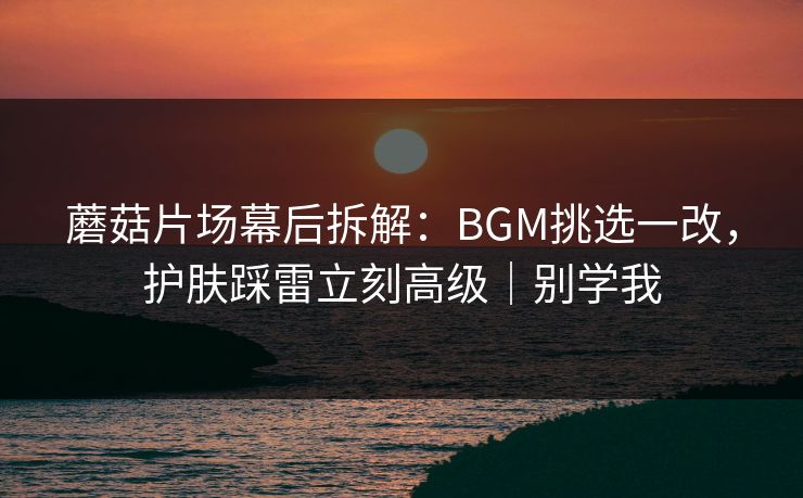 蘑菇片场幕后拆解:BGM挑选一改,护肤踩雷立刻高级|别学我
