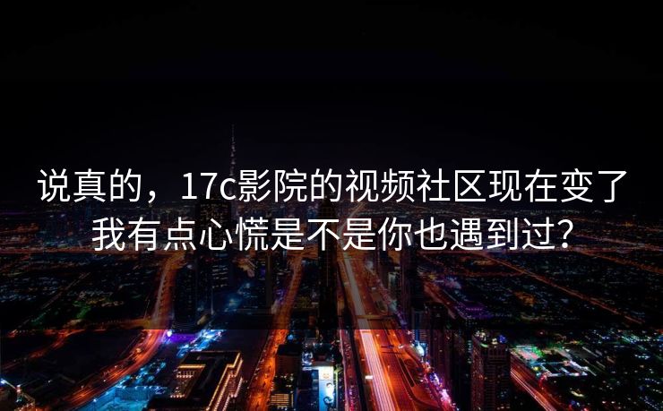 说真的，17c影院的视频社区现在变了我有点心慌是不是你也遇到过？