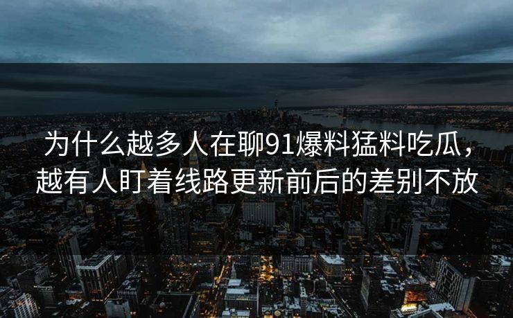 为什么越多人在聊91爆料猛料吃瓜，越有人盯着线路更新前后的差别不放