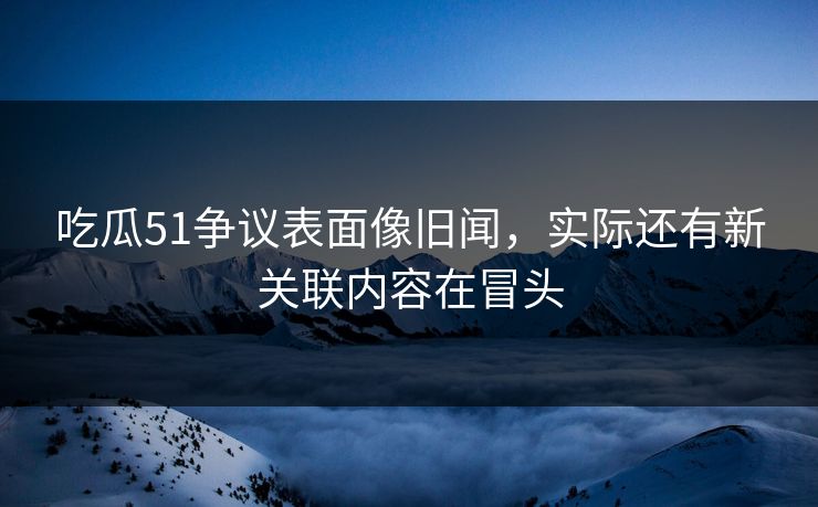 吃瓜51争议表面像旧闻，实际还有新关联内容在冒头