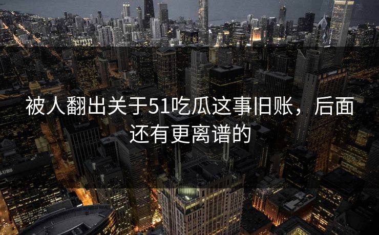 被人翻出关于51吃瓜这事旧账，后面还有更离谱的