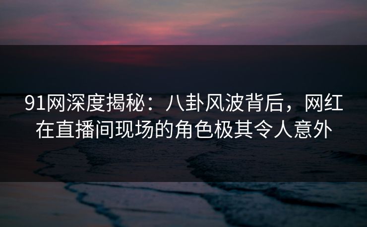 91网深度揭秘：八卦风波背后，网红在直播间现场的角色极其令人意外