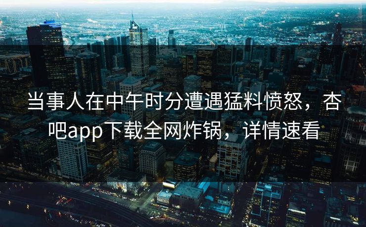 当事人在中午时分遭遇猛料愤怒，杏吧app下载全网炸锅，详情速看