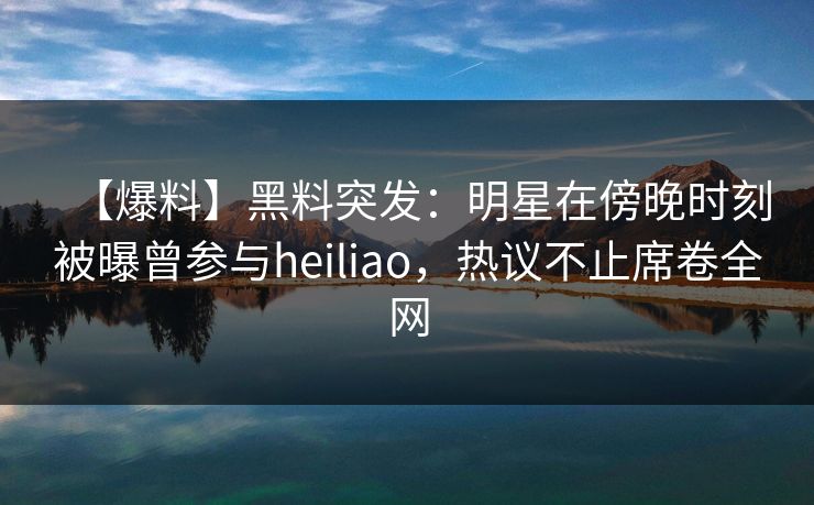 【爆料】黑料突发：明星在傍晚时刻被曝曾参与heiliao，热议不止席卷全网