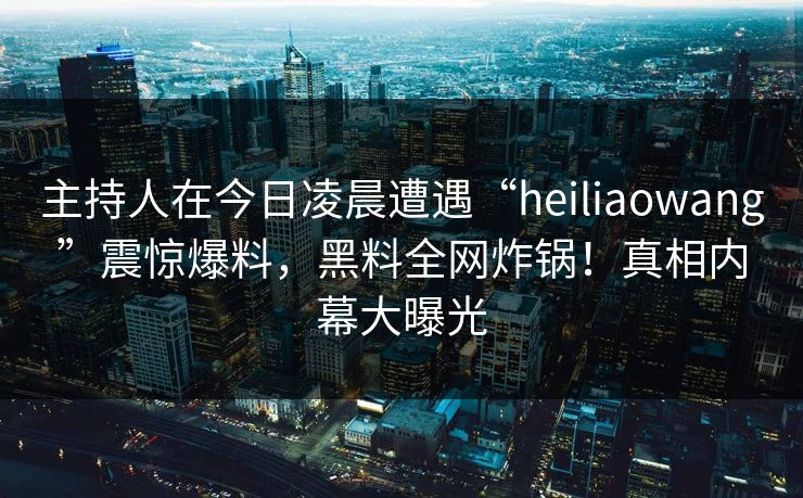 主持人在今日凌晨遭遇“heiliaowang”震惊爆料,黑料全网炸锅!真相内幕大曝光 主持人在今日凌晨遭遇“heiliaowang”震惊爆料,黑料全网炸锅!真相内幕大曝光