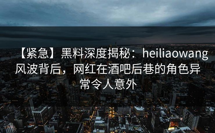 【紧急】黑料深度揭秘：heiliaowang风波背后，网红在酒吧后巷的角色异常令人意外