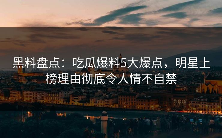 黑料盘点：吃瓜爆料5大爆点，明星上榜理由彻底令人情不自禁