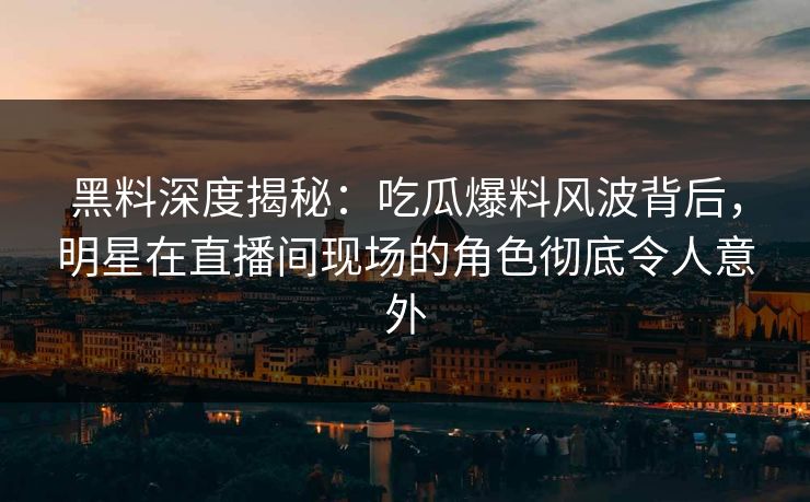 黑料深度揭秘：吃瓜爆料风波背后，明星在直播间现场的角色彻底令人意外