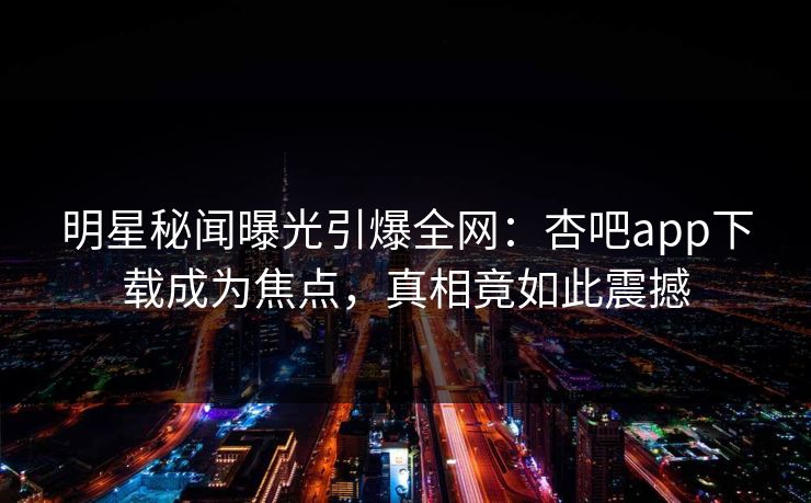 明星秘闻曝光引爆全网：杏吧app下载成为焦点，真相竟如此震撼