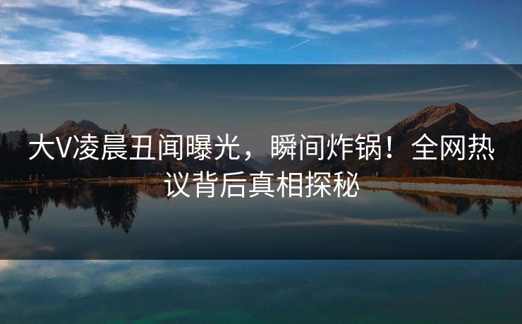 大V凌晨丑闻曝光，瞬间炸锅！全网热议背后真相探秘