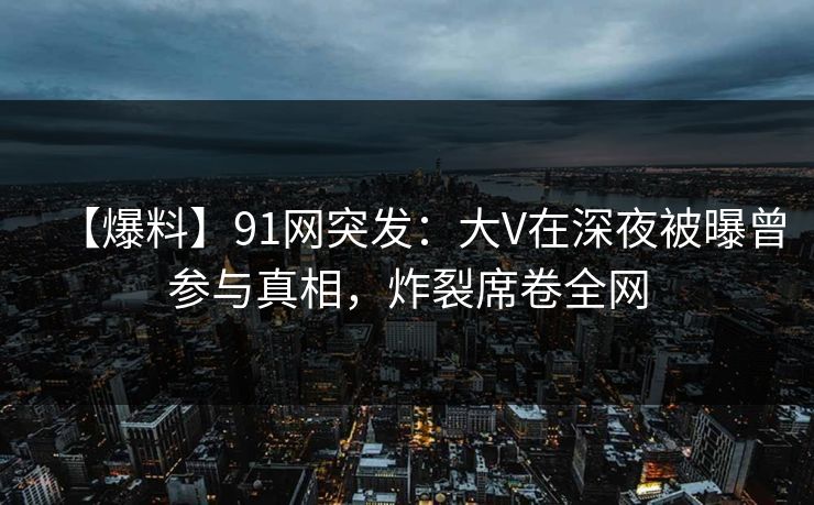 【爆料】91网突发：大V在深夜被曝曾参与真相，炸裂席卷全网