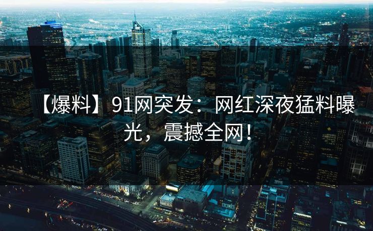 【爆料】91网突发：网红深夜猛料曝光，震撼全网！