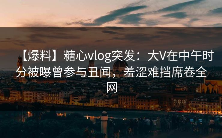 【爆料】糖心vlog突发：大V在中午时分被曝曾参与丑闻，羞涩难挡席卷全网