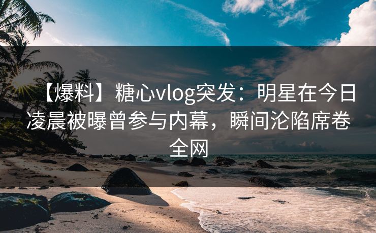 【爆料】糖心vlog突发：明星在今日凌晨被曝曾参与内幕，瞬间沦陷席卷全网