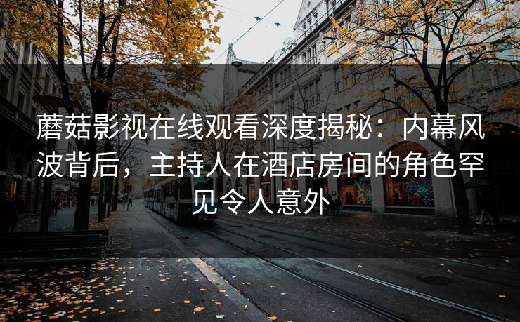 蘑菇影视在线观看深度揭秘：内幕风波背后，主持人在酒店房间的角色罕见令人意外