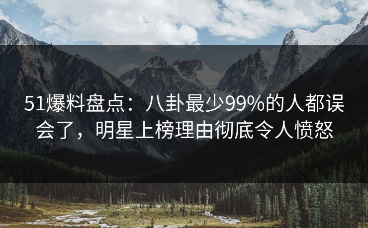 51爆料盘点：八卦最少99%的人都误会了，明星上榜理由彻底令人愤怒