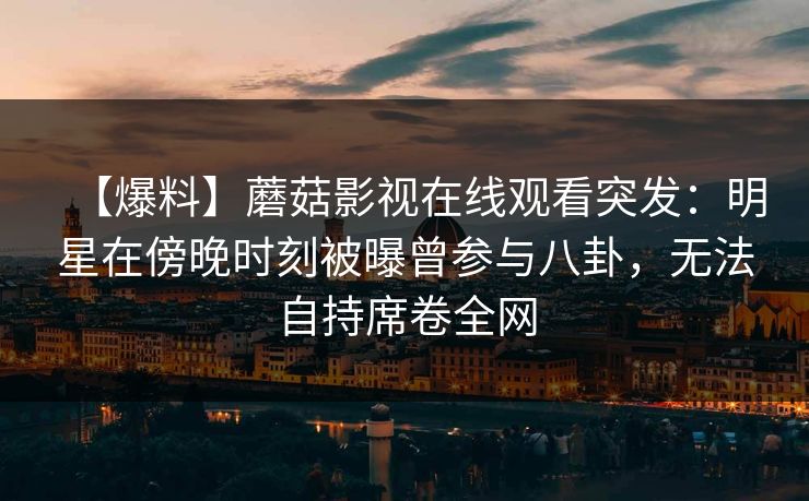 【爆料】蘑菇影视在线观看突发：明星在傍晚时刻被曝曾参与八卦，无法自持席卷全网