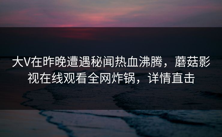 大V在昨晚遭遇秘闻热血沸腾，蘑菇影视在线观看全网炸锅，详情直击