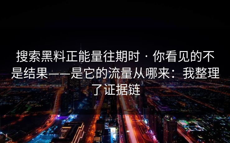 搜索黑料正能量往期时 · 你看见的不是结果——是它的流量从哪来：我整理了证据链