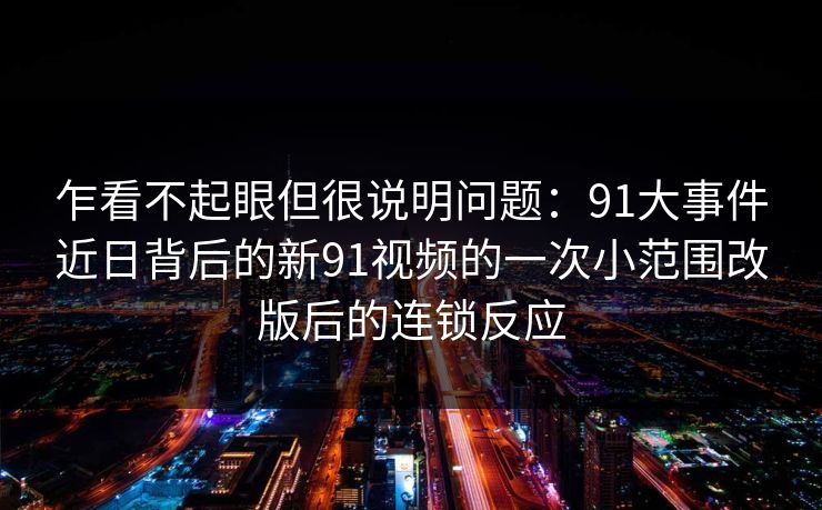 乍看不起眼但很说明问题:91大事件近日背后的新91视频的一次小范围改版后的连锁反应 乍看不起眼但很说明问题:91大事件近日背后的新91视频的一次小范围改版后的连锁反应